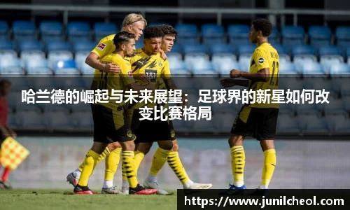 哈兰德的崛起与未来展望：足球界的新星如何改变比赛格局
